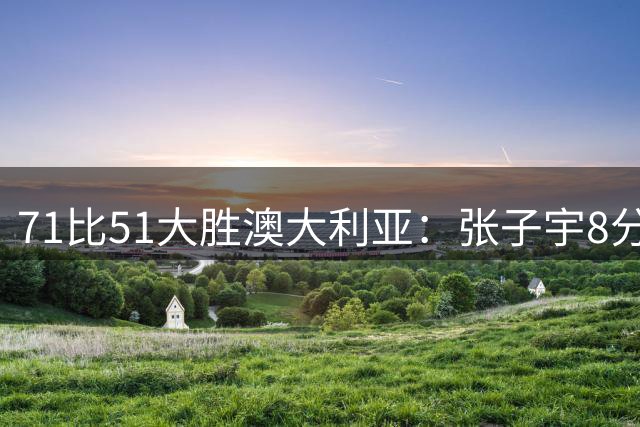 71比51大胜澳大利亚：张子宇8分3篮板背后的战术价值